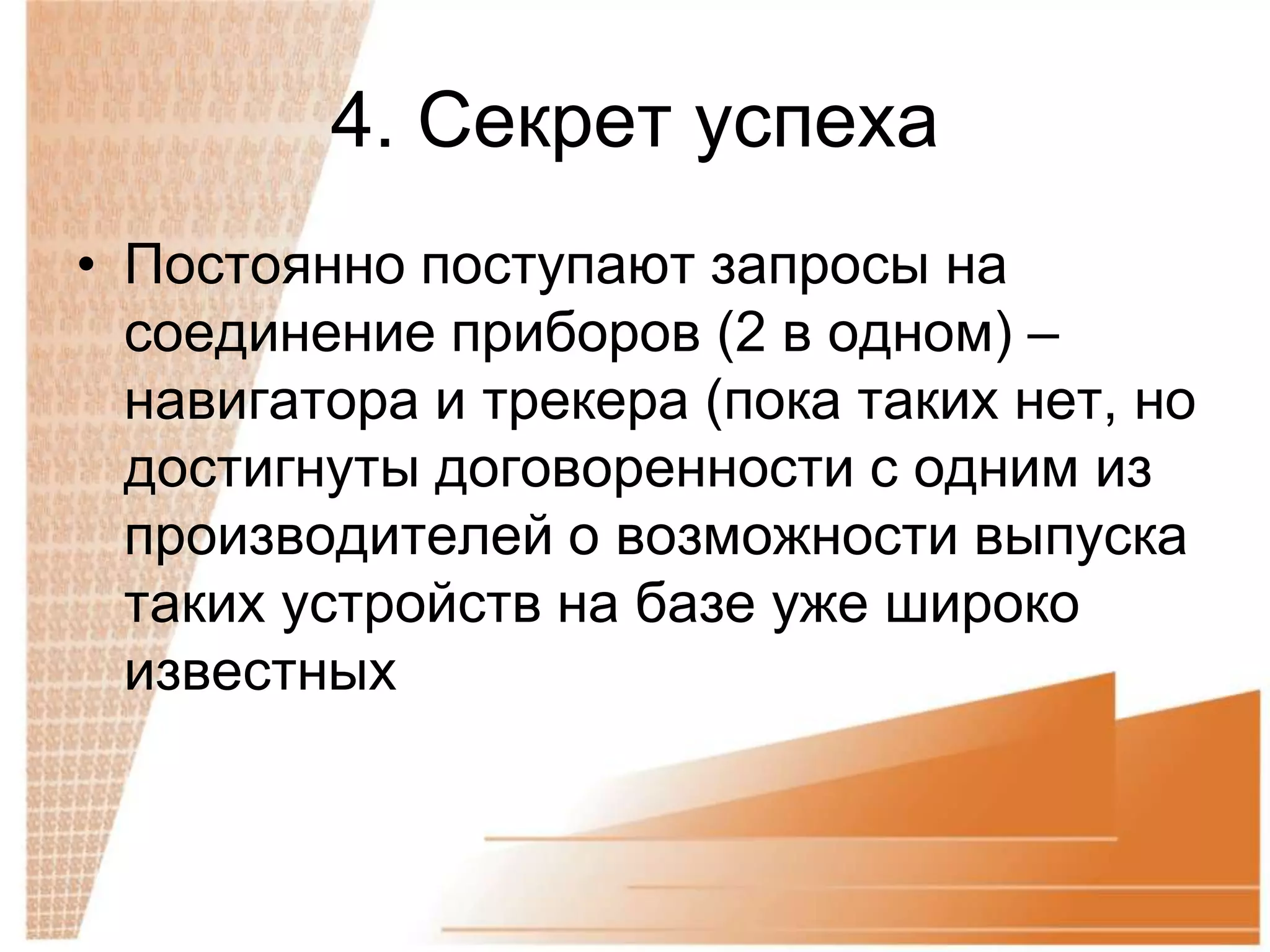 4. Секрет успеха
• Постоянно поступают запросы на
  соединение приборов (2 в одном) –
  навигатора и трекера (пока таких нет, но
  достигнуты договоренности с одним из
  производителей о возможности выпуска
  таких устройств на базе уже широко
  известных
 
