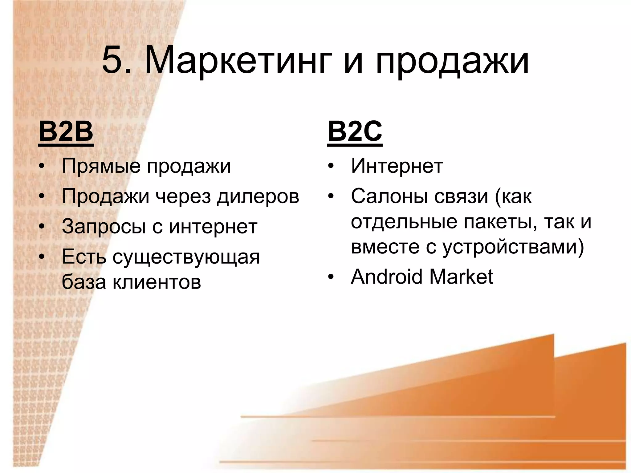 5. Маркетинг и продажи
B2B                         B2C
•   Прямые продажи          • Интернет
•   Продажи через дилеров   • Салоны связи (как
•   Запросы с интернет        отдельные пакеты, так и
•   Есть существующая         вместе с устройствами)
    база клиентов           • Android Market
 