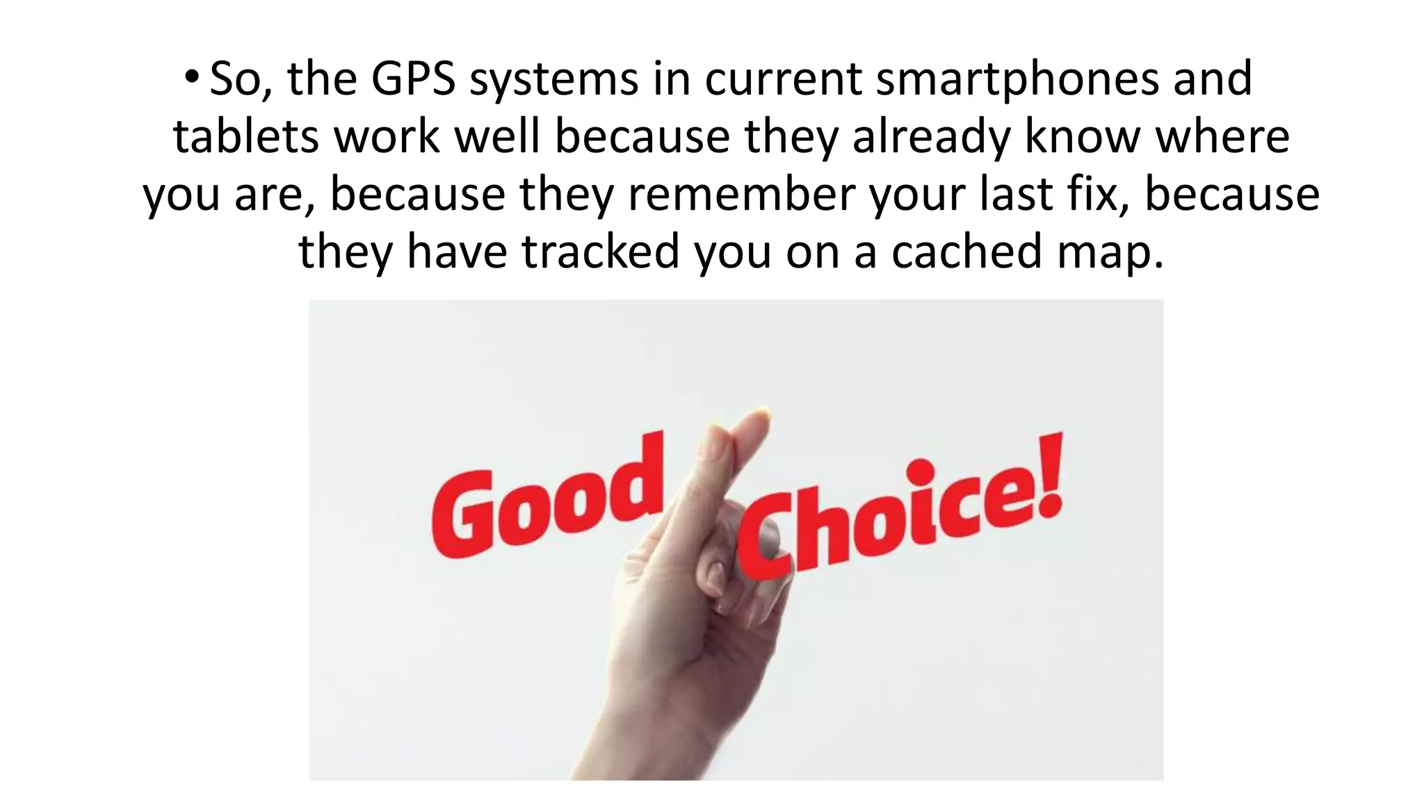 •So, the GPS systems in current smartphones and
tablets work well because they already know where
you are, because they remember your last fix, because
they have tracked you on a cached map.
 
