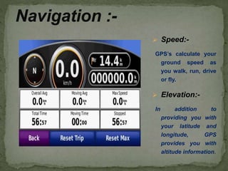  Speed:-
GPS’s calculate your
ground speed as
you walk, run, drive
or fly.
 Elevation:-
In addition to
providing you with
your latitude and
longitude, GPS
provides you with
altitude information.
Navigation :-
 