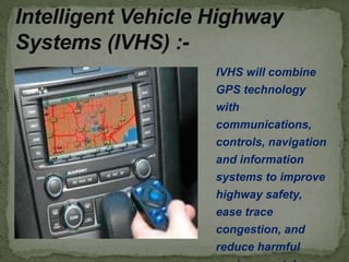 IVHS will combine
GPS technology
with
communications,
controls, navigation
and information
systems to improve
highway safety,
ease trace
congestion, and
reduce harmful
Intelligent Vehicle Highway
Systems (IVHS) :-
 