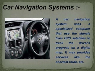 A car navigation
system uses a
specialized computer
that use the signals
from GPS satellites to
track the driver's
progress on a digital
map. It may provides
services like the
shortest route, etc.
Car Navigation Systems :-
 