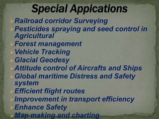 Railroad corridor Surveying
Pesticides spraying and seed control in
Agricultural
Forest management
Vehicle Tracking
Glacial Geodesy
Attitude control of Aircrafts and Ships
Global maritime Distress and Safety
system
Efficient flight routes
Improvement in transport efficiency
Enhance Safety
Map making and charting
 