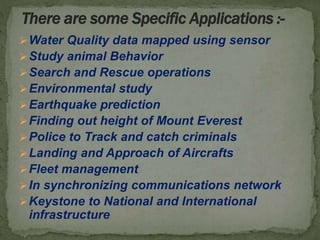 Water Quality data mapped using sensor
Study animal Behavior
Search and Rescue operations
Environmental study
Earthquake prediction
Finding out height of Mount Everest
Police to Track and catch criminals
Landing and Approach of Aircrafts
Fleet management
In synchronizing communications network
Keystone to National and International
infrastructure
 