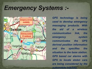 GPS technology is being
used to develop emergency
messaging products. With
the aid of a wireless
communication link, the
emergency system
communicates the GPS
derived position information
and the specifies the
situation to the base station.
GPS based car alarms with
GPS to locate stolen cars
are being considered by the
automobile industry.
Emergency Systems :-
 