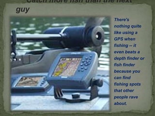 Catch more fish than the next
guy
There's
nothing quite
like using a
GPS when
fishing -- it
even beats a
depth finder or
fish finder
because you
can find
fishing spots
that other
people rave
about.
 