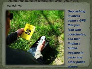 Hunt for buried treasure with your co-
workers
Geocaching
involves
using a GPS
that you
load with
coordinates,
and then
finding a
buried
treasure in
parks and
other public
places.
 