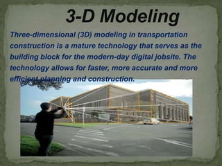 Three-dimensional (3D) modeling in transportation
construction is a mature technology that serves as the
building block for the modern-day digital jobsite. The
technology allows for faster, more accurate and more
efficient planning and construction.
3-D Modeling
 