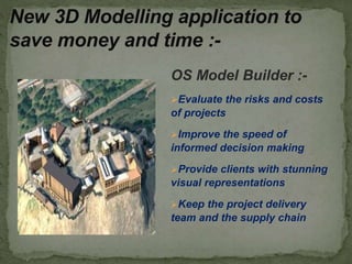 OS Model Builder :-
Evaluate the risks and costs
of projects
Improve the speed of
informed decision making
Provide clients with stunning
visual representations
Keep the project delivery
team and the supply chain
New 3D Modelling application to
save money and time :-
 