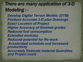 Develop Digital Terrain Models (DTM)
Produce Accurate 3-D plan Drawings
Exact Location of Project
Higher Accuracy of finished grades
Reduced fuel consumption
Extended workday
Reduced potential for Re-work
 Accelerated schedule and increased
productivity
Accurately Estimate material Quantities
and Project costs
 