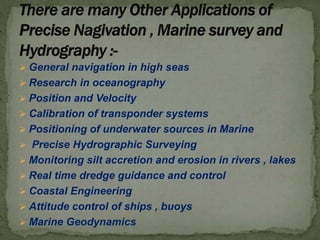  General navigation in high seas
 Research in oceanography
 Position and Velocity
 Calibration of transponder systems
 Positioning of underwater sources in Marine
 Precise Hydrographic Surveying
 Monitoring silt accretion and erosion in rivers , lakes
 Real time dredge guidance and control
 Coastal Engineering
 Attitude control of ships , buoys
 Marine Geodynamics
 