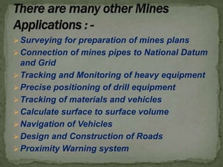 Surveying for preparation of mines plans
Connection of mines pipes to National Datum
and Grid
Tracking and Monitoring of heavy equipment
Precise positioning of drill equipment
Tracking of materials and vehicles
Calculate surface to surface volume
Navigation of Vehicles
Design and Construction of Roads
Proximity Warning system
 