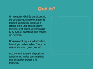 Qué és?
Un receptor GPS és un dispositiu    file:///E:/Mis%20documentos/UNITAT%2010/Imatges/GPS%202.jpg




de butxaca que permet saber la
posició geogràfica longitud i
latitud amb una posició d'uns
metres, fent servir la tecnologia
GPS. Són el substitut dels mapes
de butxaca.

Normalment aquests dispositius
també permeten saber l'hora de
referència amb gran precisió.

Actualment aquests dispositius
tenen unes mides tan reduïdes
que es poden portar a la
butxaca.
 