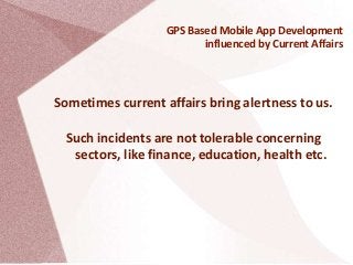 GPS Based Mobile App Development
influenced by Current Affairs
Sometimes current affairs bring alertness to us.
Such incidents are not tolerable concerning
sectors, like finance, education, health etc.
 