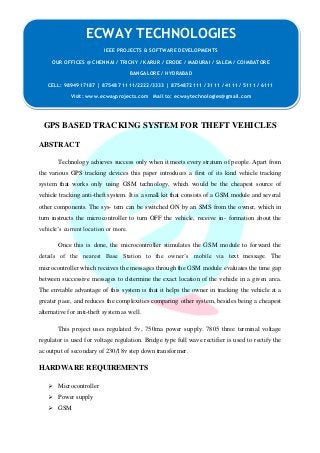 GPS BASED TRACKING SYSTEM FOR THEFT VEHICLES 
ABSTRACT 
Technology achieves success only when it meets every stratum of people. Apart from 
the various GPS tracking devices this paper introduces a first of its kind vehicle tracking 
system that works only using GSM technology, which would be the cheapest source of 
vehicle tracking anti-theft system. It is a small kit that consists of a GSM module and several 
other components. The sys- tem can be switched ON by an SMS from the owner, which in 
turn instructs the microcontroller to turn OFF the vehicle, receive in- formation about the 
vehicle’s current location or more. 
Once this is done, the microcontroller stimulates the GSM module to forward the 
details of the nearest Base Station to the owner’s mobile via text message. The 
microcontroller which receives the messages through the GSM module evaluates the time gap 
between successive messages to determine the exact location of the vehicle in a given area. 
The enviable advantage of this system is that it helps the owner in tracking the vehicle at a 
greater pace, and reduces the complexities comparing other system, besides being a cheapest 
alternative for anti-theft system as well. 
This project uses regulated 5v, 750ma power supply. 7805 three terminal voltage 
regulator is used for voltage regulation. Bridge type full wave rectifier is used to rectify the 
ac output of secondary of 230/18v step down transformer. 
HARDWARE REQUIREMENTS 
 Microcontroller 
 Power supply 
 GSM 
ECWAY TECHNOLOGIES 
IEEE PROJECTS & SOFTWARE DEVELOPMENTS 
OUR OFFICES @ CHENNAI / TRICHY / KARUR / ERODE / MADURAI / SALEM / COIMBATORE 
BANGALORE / HYDRABAD 
CELL: 9894917187 | 875487 1111/2222/3333 | 8754872111 / 3111 / 4111 / 5111 / 6111 
Visit: www.ecwayprojects.com Mail to: ecwaytechnologies@gmail.com 
 