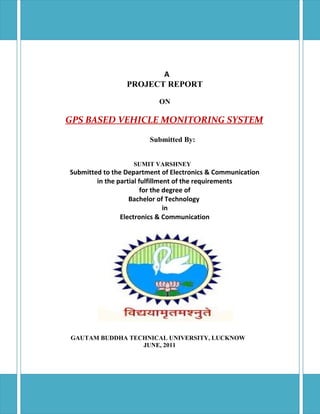 A
PROJECT REPORT
ON

GPS BASED VEHICLE MONITORING SYSTEM
Submitted By:
SUMIT VARSHNEY

Submitted to the Department of Electronics & Communication
in the partial fulfillment of the requirements
for the degree of
Bachelor of Technology
in
Electronics & Communication

GAUTAM BUDDHA TECHNICAL UNIVERSITY, LUCKNOW
JUNE, 2011

 