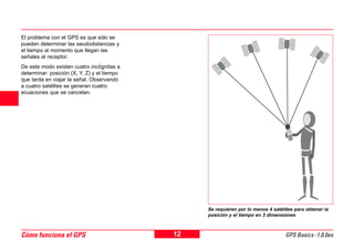 12 GPS Basics -1.0.0esCómo funciona el GPS
4 El problema con el GPS es que sólo se
pueden determinar las seudodistancias y
el tiempo al momento que llegan las
señales al receptor.
De este modo existen cuatro incógnitas a
determinar: posición (X, Y, Z) y el tiempo
que tarda en viajar la señal. Observando
a cuatro satélites se generan cuatro
ecuaciones que se cancelan.
Se requieren por lo menos 4 satélites para obtener la
posición y el tiempo en 3 dimensiones
 