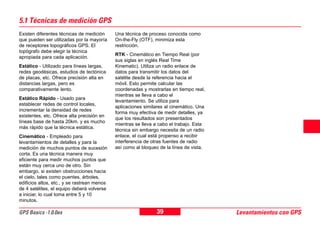 39GPS Basics -1.0.0es Levantamientos con GPS
5.1 Técnicas de medición GPS
Existen diferentes técnicas de medición
que pueden ser utilizadas por la mayoría
de receptores topográficos GPS. El
topógrafo debe elegir la técnica
apropiada para cada aplicación.
Estático - Utilizado para líneas largas,
redes geodésicas, estudios de tectónica
de placas, etc. Ofrece precisión alta en
distancias largas, pero es
comparativamente lento.
Estático Rápido - Usado para
establecer redes de control locales,
incrementar la densidad de redes
existentes, etc. Ofrece alta precisión en
líneas base de hasta 20km. y es mucho
más rápido que la técnica estática.
Cinemático - Empleado para
levantamientos de detalles y para la
medición de muchos puntos de sucesión
corta. Es una técnica manera muy
eficiente para medir muchos puntos que
están muy cerca uno de otro. Sin
embargo, si existen obstrucciones hacia
el cielo, tales como puentes, árboles,
edificios altos, etc., y se rastrean menos
de 4 satélites, el equipo deberá volverse
a iniciar, lo cual toma entre 5 y 10
minutos.
Una técnica de proceso conocida como
On-the-Fly (OTF), minimiza esta
restricción.
RTK - Cinemático en Tiempo Real (por
sus siglas en inglés Real Time
Kinematic). Utiliza un radio enlace de
datos para transmitir los datos del
satélite desde la referencia hacia el
móvil. Esto permite calcular las
coordenadas y mostrarlas en tiempo real,
mientras se lleva a cabo el
levantamiento. Se utiliza para
aplicaciones similares al cinemático. Una
forma muy efectiva de medir detalles, ya
que los resultados son presentados
mientras se lleva a cabo el trabajo. Esta
técnica sin embargo necesita de un radio
enlace, el cual está propenso a recibir
interferencia de otras fuentes de radio
así como al bloqueo de la línea de vista.
 