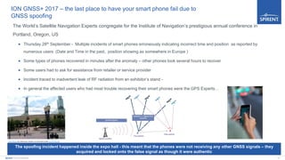 10Spirent Communications
ION GNSS+ 2017 – the last place to have your smart phone fail due to
GNSS spoofing
The World’s Satellite Navigation Experts congregate for the Institute of Navigation’s prestigious annual conference in
Portland, Oregon, US
 Thursday 28th September - Multiple incidents of smart phones erroneously indicating incorrect time and position as reported by
numerous users (Date and Time in the past, position showing as somewhere in Europe )
 Some types of phones recovered in minutes after the anomaly – other phones took several hours to recover
 Some users had to ask for assistance from retailer or service provider
 Incident traced to inadvertent leak of RF radiation from an exhibitor’s stand -
 In general the affected users who had most trouble recovering their smart phones were the GPS Experts…
This Photo by Unknown Author is licensed under CC BY-NC-SA
The spoofing incident happened inside the expo hall - this meant that the phones were not receiving any other GNSS signals – they
acquired and locked onto the false signal as though it were authentic
 