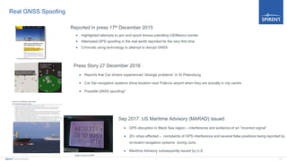 11Spirent Communications
Real GNSS Spoofing
Press Story 27 December 2016
 Reports that Car drivers experienced “strange problems” in St Petersburg
 Car Sat navigation systems show location near Pulkovo airport when they are actually in city centre
 Possible GNSS spoofing?
Sep 2017: US Maritime Advisory (MARAD) issued
 GPS disruption in Black Sea region – interference and evidence of an “incorrect signal”
 20+ ships affected – complaints of GPS interference and several false positions being reported by
on-board navigation systems during June.
 Maritime Advisory subsequently issued by U.S.
Image courtesy of RNTF
Reported in press 17th December 2015
 Highlighted attempts to jam and spoof drones patrolling US/Mexico border
 Attempted GPS spoofing in the real world reported for the very first time
 Criminals using technology to attempt to disrupt GNSS
 