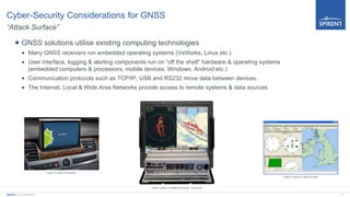 12Spirent Communications
Cyber-Security Considerations for GNSS
“Attack Surface”
 GNSS solutions utilise existing computing technologies
 Many GNSS receivers run embedded operating systems (VxWorks, Linux etc.)
 User interface, logging & alerting components run on “off the shelf” hardware & operating systems
(embedded computers & processors, mobile devices, Windows, Android etc.)
 Communication protocols such as TCP/IP, USB and RS232 move data between devices.
 The Internet, Local & Wide Area Networks provide access to remote systems & data sources.
Image Courtesy of Pakwheels
Image Courtesy of Adaptek Automation Technology
Image Courtesy of Logical Genetics
 