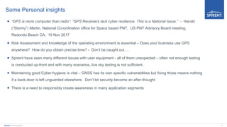 13Spirent Communications
Some Personal insights
 “GPS is more computer than radio”; “GPS Receivers lack cyber resilience. This is a National Issue.” - Harold
(“Stormy”) Martin, National Co-ordination office for Space based PNT, US PNT Advisory Board meeting,
Redondo Beach CA, 15 Nov 2017
 Risk Assessment and knowledge of the operating environment is essential – Does your business use GPS
anywhere? How do you obtain precise time? - Don’t be caught out….
 Spirent have seen many different issues with user equipment - all of them unexpected – often not enough testing
is conducted up-front and with many scenarios, live sky testing is not sufficient..
 Maintaining good Cyber-hygiene is vital – GNSS has its own specific vulnerabilities but fixing those means nothing
if a back-door is left unguarded elsewhere. Don’t let security become an after-thought
 There is a need to responsibly create awareness in many application segments
 