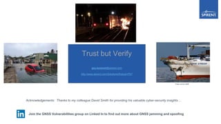 Join the GNSS Vulnerabilities group on Linked In to find out more about GNSS jamming and spoofing the
Trust but Verify
guy.buesnel@spirent.com
http://www.spirent.com/Solutions/Robust-PNT
Acknowledgements: Thanks to my colleague David Smith for providing his valuable cyber-security insights…
Image courtesy MAIB
 