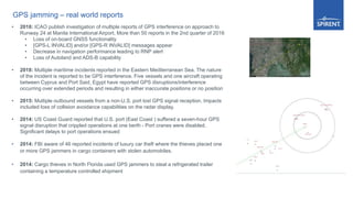 GPS jamming – real world reports
• 2018: ICAO publish investigation of multiple reports of GPS interference on approach to
Runway 24 at Manila International Airport, More than 50 reports in the 2nd quarter of 2016
• Loss of on-board GNSS functionality
• [GPS-L INVALID] and/or [GPS-R INVALID] messages appear
• Decrease in navigation performance leading to RNP alert
• Loss of Autoland and ADS-B capability
• 2018: Multiple maritime incidents reported in the Eastern Mediterranean Sea. The nature
of the incident is reported to be GPS interference. Five vessels and one aircraft operating
between Cyprus and Port Said, Egypt have reported GPS disruptions/interference
occurring over extended periods and resulting in either inaccurate positions or no position
• 2015: Multiple outbound vessels from a non-U.S. port lost GPS signal reception. Impacts
included loss of collision avoidance capabilities on the radar display.
• 2014: US Coast Guard reported that U.S. port (East Coast ) suffered a seven-hour GPS
signal disruption that crippled operations at one berth - Port cranes were disabled.
Significant delays to port operations ensued
• 2014: FBI aware of 46 reported incidents of luxury car theft where the thieves placed one
or more GPS jammers in cargo containers with stolen automobiles.
• 2014: Cargo thieves in North Florida used GPS jammers to steal a refrigerated trailer
containing a temperature controlled shipment
 