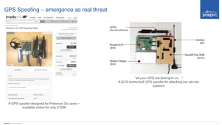 9Spirent Communications
GPS Spoofing – emergence as real threat
“all your GPS are belong to us…”
A $225 home-built GPS spoofer for attacking car sat-nav
systems
A GPS spoofer designed for Pokemon Go users –
available online for only $1000
 