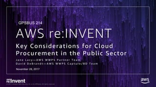 © 2017, Amazon Web Services, Inc. or its Affiliates. All rights reserved.
AWS re:INVENT
Key Considerations for Cloud
Procurement in the Public Sector
J a n e L a c y — A W S W W P S P a r t n e r T e a m
D a v i d D e B r a n d t — A W S W W P S C a p t u r e / B D T e a m
GPSBUS 214
November 28, 2017
 