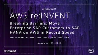 © 2017, Amazon Web Services, Inc. or its Affiliates. All rights reserved.
Breaking Barriers: Move
Enterprise SAP Customers to SAP
HANA on AWS in Record Speed
S t e v e n J o n e s , D i r e c t o r S o l u t i o n s A r c h i t e c t u r e , A W S
AWS re:INVENT
N o v e m b e r 2 7 , 2 0 1 7
GPSBUS221
 