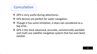 Conculation
 GPS is very useful during adventures.
 GPS devices are perfect for water navigation.
 Though it has some limitation, it does not considered as a
big error..
 GPS is the most advanced, accurate, commercially available
and multi-use satellite navigation system that has ever been
existed.
 