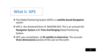 What is GPS
 The Global Positioning System (GPS) is a satellite-based Navigation
system
 GPS is the shortened form of NAVSTAR GPS. This is an acronym for
Navigation System with Time And Ranging Global Positioning
System.
 GPS uses constellation of 24 satellite to determine. The accurate
three-dimensional position of the user on the earth.
 