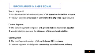 INFORMATION IN A GPS SIGNAL
Space segment
 GPS Satellite constellation composed of 24 operational satellites in space.
These 24 satellites are placed in 6 circular orbits of period equal to 12hrs
Control Segment
 The control segment comprises of 5 ground stations located on equator
Monitor stations measure the distances of the overhead satellites
User Segment
 The User Segment consists of all earth-based GPS receivers.
The user segment is totally user community, both civilian and military.
 