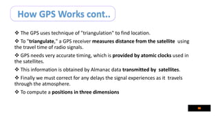 How GPS Works cont..
 The GPS uses technique of "triangulation" to find location.
 To "triangulate," a GPS receiver measures distance from the satellite using
the travel time of radio signals.
 GPS needs very accurate timing, which is provided by atomic clocks used in
the satellites.
 This information is obtained by Almanac data transmitted by satellites.
 Finally we must correct for any delays the signal experiences as it travels
through the atmosphere.
 To compute a positions in three dimensions
 