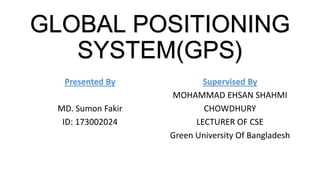 Presented By
MD. Sumon Fakir
ID: 173002024
Supervised By
MOHAMMAD EHSAN SHAHMI
CHOWDHURY
LECTURER OF CSE
Green University Of Bangladesh
GLOBAL POSITIONING
SYSTEM(GPS)
 
