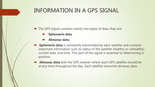 INFORMATION IN A GPS SIGNAL
 The GPS signal contains mainly two types of data, they are:
 Ephemeris data
 Almanac data
 Ephemeris data is constantly transmitted by each satellite and contains
important information such as status of the satellite (healthy or unhealthy),
current date, and time. This part of the signal is essential to determining a
position.
 Almanac data tells the GPS receiver where each GPS satellite should be
at any time throughout the day. Each satellite transmits almanac data
 
