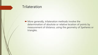 Trilateration
 More generally, trilateration methods involve the
determination of absolute or relative location of points by
measurement of distance, using the geometry of Speheres or
triangles.
 