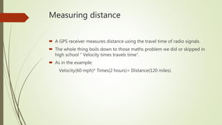 Measuring distance
 A GPS receiver measures distance using the travel time of radio signals.
 The whole thing boils down to those maths problem we did or skipped in
high school “ Velocity times travels time”.
 As in the example:
Velocity(60 mph)* Times(2 hours)= Distance(120 miles).
 