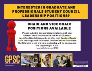 Interested in Graduate and
Professionals Student Council
Leadership Positions?
Please submit a one-paragraph statement of your
interest to current council Chair Bree Gibson at
gpscchair@callutheran.edu no later than Sunday, March
15th. Meetings with interested persons will be conducted
the following week and new leadership will be announced
the beginning of April.
Chair and Vice Chair
Positions Available
www.callutheran.edu/GPSC
 