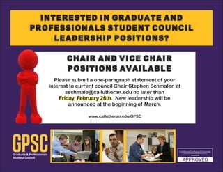 Interested in Graduate and
Professionals Student Council
Leadership Positions?
Please submit a one-paragraph statement of your
interest to current council Chair Stephen Schmalen at
sschmale@callutheran.edu no later than
Friday, February 26th. New leadership will be
announced at the beginning of March.
Chair and Vice Chair
Positions Available
www.callutheran.edu/GPSC
 