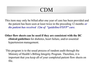 CDM
This item may only be billed after one year of care has been provided and
the patient has been seen at least twice in the preceding 12 months or
the patient has received 12m of “guideline/FSFP” care.

Other flow sheets can be used if they are consistent with the BC
clinical guidelines for diabetes, heart failure, and/or essential
hypertension management.
This program is to the usual process of random audit through the
Ministry of Health’s Billing Integrity Program. Therefore, it is
important that you keep all of your completed patient flow sheets on
file.

 