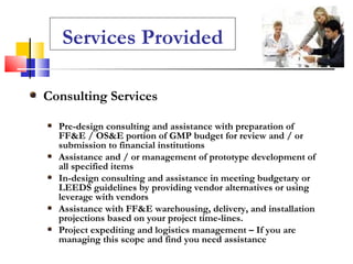 Consulting Services Pre-design consulting and assistance with preparation of FF&E / OS&E portion of GMP budget for review and / or submission to financial institutions Assistance and / or management of prototype development of all specified items  In-design consulting and assistance in meeting budgetary or LEEDS guidelines by providing vendor alternatives or using leverage with vendors Assistance with FF&E warehousing, delivery, and installation projections based on your project time-lines. Project expediting and logistics management – If you are managing this scope and find you need assistance Services Provided 