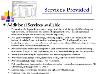Additional Services available Preparation of a Capital Replacement budget and plan, with listings of all furnishings as well as counts, specifications and estimated replacement costs. This listing includes installation, freight and warehousing costs (if applicable). Five year capital plan for furnishings, operating supplies, kitchen and laundry. We can include pictorial references of furniture and equipment. Vertical Room Charts and furnishing matrixes, recommendations, and organization of reusable furnishings. A written scope of work for renovations is included. Provide advisory services for all aspects of the Kitchen and in-house Laundry including selection of designers, value engineering, bid process for both equipment and installation. Assist with determining IT requirements and presenting options available. Provide qualified design teams, architecture teams, and construction companies Provide inventory listings with par level evaluations. Full specification writing services including alternative vendors. Product presentations, VE alternatives, and suggestions for OS&E Disposal services for retired casegoods and upholstered furnishings Furniture repair and restoration services  Services Provided 