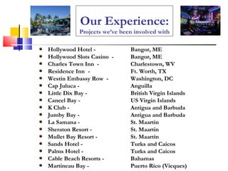Our Experience: Projects we’ve been involved with Hollywood Hotel - Bangor, ME Hollywood Slots Casino  -  Bangor, ME Charles Town Inn  -  Charlestown, WV Residence Inn   -  Ft. Worth, TX Westin Embassy Row  -  Washington, DC Cap Juluca - Anguilla Little Dix Bay - British Virgin Islands Caneel Bay -  US Virgin Islands K Club -  Antigua and Barbuda Jumby Bay -  Antigua and Barbuda La Samana - St. Maartin  Sheraton Resort - St. Maartin Mullet Bay Resort - St. Maartin Sands Hotel - Turks and Caicos Palms Hotel - Turks and Caicos Cable Beach Resorts - Bahamas Martineau Bay - Puerto Rico (Vieques) 