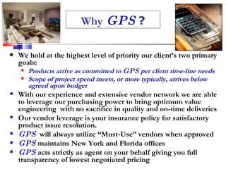 Why   GPS  ? We hold at the highest level of priority our client’s two primary goals:  Products arrive as committed to  GPS  per client time-line needs Scope of project spend meets, or more typically, arrives below agreed upon budget   With our experience and extensive vendor network we are able to leverage our purchasing power to bring optimum value engineering  with no sacrifice in quality and on-time deliveries Our vendor leverage is your insurance policy for satisfactory product issue resolution.  GPS   will always utilize “Must-Use” vendors when approved GPS  maintains New York and Florida offices  GPS  acts strictly as agent on your behalf giving you full transparency of lowest negotiated pricing 