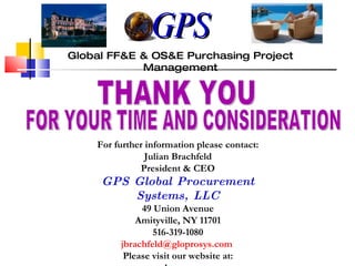 THANK YOU FOR YOUR TIME AND CONSIDERATION Global FF&E & OS&E Purchasing Project Management For further information please contact: Julian Brachfeld President & CEO GPS Global Procurement Systems, LLC 49 Union Avenue Amityville, NY 11701 516-319-1080 [email_address]   Please visit our website at: www.gloprosys.com GPS 
