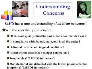 Understanding  Concerns GPS   has a true understanding of  all   client concerns !! Will the specified products be: Of contract quality, durable, and suitable for intended use ? In compliance with federal, state, and local fire codes ? Delivered on time and in good condition ? Priced within established budget parameters ? Sustainable (If LEEDS initiative) ? Manufactured and delivered with the lowest possible carbon footprint (If LEEDS initiative) ? 