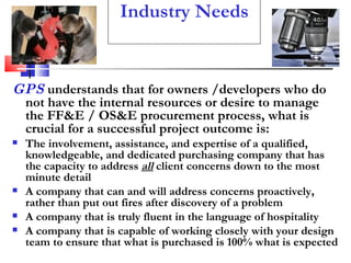 Industry Needs GPS  understands that for owners /developers who do not have the internal resources or desire to manage the FF&E / OS&E procurement process, what is crucial for a successful project outcome is: The involvement, assistance, and expertise of a qualified, knowledgeable, and dedicated purchasing company that has the capacity to address  all  client concerns down to the most minute detail A company that can and will address concerns proactively, rather than put out fires after discovery of a problem  A company that is truly fluent in the language of hospitality A company that is capable of working closely with your design team to ensure that what is purchased is 100% what is expected 