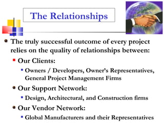 The Relationships The truly successful outcome of every project relies on the quality of relationships between: Our Clients:   Owners / Developers, Owner’s Representatives, General Project Management Firms Our Support Network:  Design, Architectural, and Construction firms Our Vendor Network: Global Manufacturers and their Representatives   